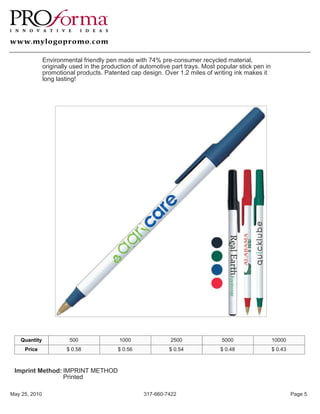 Environmental friendly pen made with 74% pre-consumer recycled material,
               originally used in the production of automotive part trays. Most popular stick pen in
               promotional products. Patented cap design. Over 1.2 miles of writing ink makes it
               long lasting!




   Quantity              500               1000               2500               5000                  10000
     Price              $ 0.58             $ 0.56             $ 0.54             $ 0.48                $ 0.43



 Imprint Method: IMPRINT METHOD
                 Printed

May 25, 2010                                        317-660-7422                                                Page 5
 