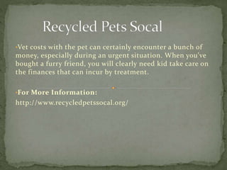 •Vet costs with the pet can certainly encounter a bunch of
money, especially during an urgent situation. When you’ve
bought a furry friend, you will clearly need kid take care on
the finances that can incur by treatment.
•For More Information:
http://www.recycledpetssocal.org/
 