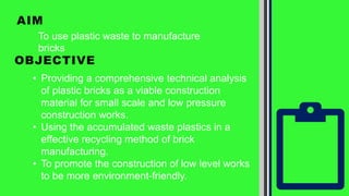 AIM
• Providing a comprehensive technical analysis
of plastic bricks as a viable construction
material for small scale and low pressure
construction works.
• Using the accumulated waste plastics in a
effective recycling method of brick
manufacturing.
• To promote the construction of low level works
to be more environment-friendly.
To use plastic waste to manufacture
bricks
OBJECTIVE
 