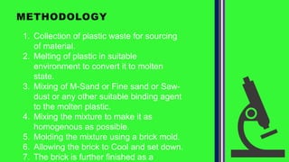 METHODOLOGY
1. Collection of plastic waste for sourcing
of material.
2. Melting of plastic in suitable
environment to convert it to molten
state.
3. Mixing of M-Sand or Fine sand or Saw-
dust or any other suitable binding agent
to the molten plastic.
4. Mixing the mixture to make it as
homogenous as possible.
5. Molding the mixture using a brick mold.
6. Allowing the brick to Cool and set down.
7. The brick is further finished as a
 