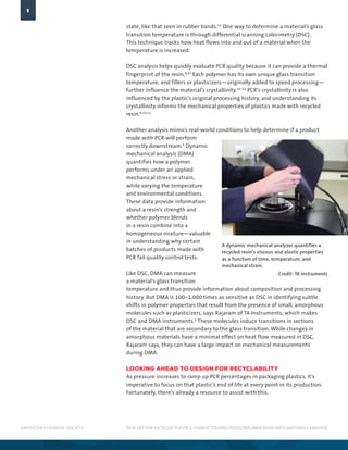AMERICAN CHEMICAL SOCIETY
5
NEW LIFE FOR RECYCLED PLASTICS: CHARACTERIZING POSTCONSUMER RESINWITH MATERIALS ANALYSIS
state, like that seen in rubber bands.11
One way to determine a material’s glass
transition temperature is through differential scanning calorimetry (DSC).
This technique tracks how heat flows into and out of a material when the
temperature is increased.
DSC analysis helps quickly evaluate PCR quality because it can provide a thermal
fingerprint of the resin.8,10
Each polymer has its own unique glass transition
temperature, and fillers or plasticizers—originally added to speed processing—
further influence the material’s crystallinity.10–12
PCR’s crystallinity is also
influenced by the plastic’s original processing history, and understanding its
crystallinity informs the mechanical properties of plastics made with recycled
resin.9,10,12
Another analysis mimics real-world conditions to help determine if a product
made with PCR will perform
correctly downstream.4
Dynamic
mechanical analysis (DMA)
quantifies how a polymer
performs under an applied
mechanical stress or strain,
while varying the temperature
and environmental conditions.
These data provide information
about a resin’s strength and
whether polymer blends
in a resin combine into a
homogeneous mixture—valuable
in understanding why certain
batches of products made with
PCR fail quality control tests.
Like DSC, DMA can measure
a material’s glass transition
temperature and thus provide information about composition and processing
history. But DMA is 100–1,000 times as sensitive as DSC in identifying subtle
shifts in polymer properties that result from the presence of small, amorphous
molecules such as plasticizers, says Rajaram of TA Instruments, which makes
DSC and DMA instruments.5
These molecules induce transitions in sections
of the material that are secondary to the glass transition. While changes in
amorphous materials have a minimal effect on heat flow measured in DSC,
Rajaram says, they can have a large impact on mechanical measurements
during DMA.
LOOKING AHEAD TO DESIGN FOR RECYCLABILITY
As pressure increases to ramp up PCR percentages in packaging plastics, it’s
imperative to focus on that plastic’s end of life at every point in its production.
Fortunately, there’s already a resource to assist with this.
A dynamic mechanical analyzer quantifies a
recycled resin’s viscous and elastic properties
as a function of time, temperature, and
mechanical strain.
Credit: TA Instruments
 