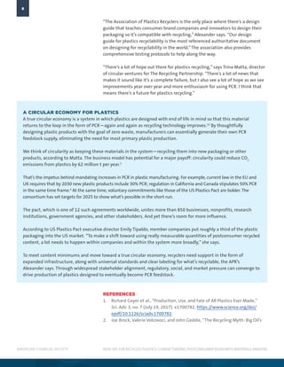 AMERICAN CHEMICAL SOCIETY
6
NEW LIFE FOR RECYCLED PLASTICS: CHARACTERIZING POSTCONSUMER RESINWITH MATERIALS ANALYSIS
“The Association of Plastics Recyclers is the only place where there’s a design
guide that teaches consumer brand companies and innovators to design their
packaging so it’s compatible with recycling,” Alexander says. “Our design
guide for plastics recyclability is the most referenced authoritative document
on designing for recyclability in the world.”The association also provides
comprehensive testing protocols to help along the way.
“There’s a lot of hope out there for plastics recycling,” says Trina Matta, director
of circular ventures for The Recycling Partnership. “There’s a lot of news that
makes it sound like it’s a complete failure, but I also see a lot of hope as we see
improvements year over year and more enthusiasm for using PCR. I think that
means there’s a future for plastics recycling.”
REFERENCES
1.	 Richard Geyer et al., “Production, Use, and Fate of All Plastics Ever Made,”
Sci. Adv. 3, no. 7 (July 19, 2017): e1700782, https://www.science.org/doi/
epdf/10.1126/sciadv.1700782.
2.	 Joe Brock, Valerie Volcovoci, and John Geddie, “The Recycling Myth: Big Oil’s
A CIRCULAR ECONOMY FOR PLASTICS
A true circular economy is a system in which plastics are designed with end of life in mind so that this material
returns to the loop in the form of PCR—again and again as recycling technology improves.13
By thoughtfully
designing plastic products with the goal of zero waste, manufacturers can essentially generate their own PCR
feedstock supply, eliminating the need for most primary plastic production.
We think of circularity as keeping these materials in the system—recycling them into new packaging or other
products, according to Matta. The business model has potential for a major payoff: circularity could reduce CO2
emissions from plastics by 62 million t per year.3
That’s the impetus behind mandating increases in PCR in plastic manufacturing. For example, current law in the EU and
UK requires that by 2030 new plastic products include 30% PCR; regulation in California and Canada stipulates 50% PCR
in the same time frame.4
At the same time, voluntary commitments like those of the US Plastics Pact are bolder. The
consortium has set targets for 2025 to show what’s possible in the short run.
The pact, which is one of 12 such agreements worldwide, unites more than 850 businesses, nonprofits, research
institutions, government agencies, and other stakeholders. And yet there’s room for more influence.
According to US Plastics Pact executive director Emily Tipaldo, member companies put roughly a third of the plastic
packaging into the US market. “To make a shift toward using really measurable quantities of postconsumer recycled
content, a lot needs to happen within companies and within the system more broadly,” she says.
To meet content minimums and move toward a true circular economy, recyclers need support in the form of
expanded infrastructure, along with universal standards and clear labeling for what’s recyclable, the APR’s
Alexander says. Through widespread stakeholder alignment, regulatory, social, and market pressure can converge to
drive production of plastics designed to eventually become PCR feedstock.
 