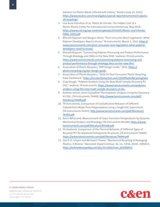 © C&EN MEDIA GROUP
AMERICAN CHEMICAL SOCIETY
1155 Sixteenth Street, NW,
Washington, DC 20036
7
Solution for Plastic Waste Littered with Failure,”Reuters (July 29, 2021),
https://www.reuters.com/investigates/special-report/environment-plastic-
oil-recycling/.
3.	 Lisa Anne Hamilton et al., Plastic & Climate: The Hidden Cost of a
Plastic Planet, Center for International Environmental Law, May 2019,
https://www.ciel.org/wp-content/uploads/2019/05/Plastic-and-Climate-
FINAL-2019.pdf.
4.	 Bharath Rajaram and Morgan Ulrich, “Post-consumer Resin Legislation: What
Polymer Developers Need to Know,”TA Instruments, March 1, 2022, https://
www.tainstruments.com/post-consumer-resin-legislation-what-polymer-
developers-need-to-know/.
5.	 Bharath Rajaram, “Connecting Polymer Processing and Product Performance
Through Rheology and DMA on the New DHR,”webinar, TA Instruments,
https://www.tainstruments.com/connecting-polymer-processing-and-
product-performance-through-rheology-dma-on-the-new-dhr/.
6.	 Association of Plastic Recyclers, “APR Design Guide,”2022, https://
plasticsrecycling.org/apr-design-guide.
7.	 Association of Plastic Recyclers, “2020 US Post-Consumer Plastic Recycling
Data Dashboard,” https://circularityinaction.com/2020PlasticRecyclingData.
8.	 Gray Slough, “Polymer Analysis Using the New Multi Sample Discovery X3
DSC,”webinar, TA Instruments, https://www.tainstruments.com/polymer-
analysis-using-the-new-multi-sample-discovery-x3-dsc.
9.	 Andrew Janisse, Semi-Crystalline Thermoplastic Analysis Using the Discovery
X3 DSC, (TA Instruments TA448), http://www.tainstruments.com/pdf/
literature/TA448.pdf.
10.	 TA Instruments, Comparison of Crystallization Behavior of Different
Colored Parts Made from Polypropylene Using a Single DSC Experiment,
(TA Instruments TA393), http://www.tainstruments.com/pdf/literature/
TA393.pdf.
11.	 Kevin Whitcomb, Measurement of Glass Transition Temperatures by Dynamic
Mechanical Analysis and Rheology, (TA Instruments RH100), https://www.
tainstruments.com/pdf/literature/RH100.pdf.
12.	 Els Verdonck, Comparison of the Thermal Behavior of Different Types of
Recycled PET for Advanced Honeycomb Structures, (TA Instruments TA444),
https://www.tainstruments.com/pdf/literature/TA444.pdf.
13.	 Zoé O. G. Schyns and Michael P. Shaver, “Mechanical Recycling of Packaging
Plastics: A Review,”Macromol. Rapid Commun. 42, no. 3 (Feb. 2020): 2000415,
https://onlinelibrary.wiley.com/doi/10.1002/marc.202000415.
 