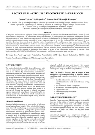 IJRET: International Journal of Research in Engineering and Technology eISSN: 2319-1163 | pISSN: 2321-7308 
_______________________________________________________________________________________ 
Volume: 03 Special Issue: 09 | NCETCE-2014 | June-2014, Available @ http://www.ijret.org 33 
RECYCLED PLASTIC USED IN CONCRETE PAVER BLOCK Ganesh Tapkire1, Satish parihar2, Pramod Patil3, Hemraj R Kumavat4 1P.G. Student, Dept of civil Engineering NRI Institute of Research & Technology, Bhopal, Madhya Pradesh India 2HOD, Dept of civil EngineeringNRI Institute of Research & Technology, Bhopal, Madhya Pradesh India 3P.G. Student, Dept of civil Engineering SSBTCOE Bambhori, Jalgaon 4Assistant Professor, Civil Department,RCPIT Shirpur, Maharashtra Abstract In this paper Recycled plastic aggregate used in various proportion in concrete mix and check there sutbility .Amount of waste plastic being accumulated in 21st centuries has created big challenges for their disposal, thus obliging the authorities to invest in felicitating the use of waste plastic coarse aggregate in a concrete is fundamental to the booming construction industry. Disposal of plastic waste in an environment is considered to be a big problem due to its very low biodegradability and presence in large quantities. In recent time use of such, Industrial wastes from plastic bottles, pallets, carry bags; polypropylene (PP) and polyethylene Terepthalate (PET) were studied as alternative replacements of a part of the conventional aggregates of concrete. If plastic wastes can be mixed with the concrete mass in some quantity or in some form, without affecting the fundamental and other properties or slight negotiation in strength the strength of concrete. Industrial wastes from polypropylene (PP) and polyethylene Terepthalate (PET) were studied as alternative replacements of a part of the conventional aggregates of concrete. Three replacement levels.10 %, 20 %, 30 by Weight of aggregates were used for the preparation of the concrete. Keywords: PA: Plastic Aggregate: Polyethylene Terephthalate, LDPE : Low Density Polyethylene HDPE : High Density Polyethylene, RCA Recycled Plastic Aggregate.PaverBlock. 
--------------------------------------------------------------------***---------------------------------------------------------------------- 1. INTRODUCTION The wastes plastic in household is large and increases with time. In each country the waste composition is different, since it is affected by socioeconomic characteristics, consumption patterns and waste management programs, but generally the level of plastics in waste composition is high. The largest component of the plastic waste is polyethylene, followed by polypropylene, polyethylene Terepthalate and polystyrene. The large volume of materials required for construction is potentially a major area for the reuse of waste materials. Recycling in concrete has advantages since it is widely used and has a long service life, which means that the waste is being removed from the waste stream for a long period. Because the amount of mineral aggregates required in concrete is large, the environmental benefits are not only related to the safe disposal of bulk waste, but also to the reduction of environmental impacts arising from the extraction of aggregates. 1.1 Definition of Plastic 
A material which contains one or more number of polymers having large molecular weight.” Solid in its finished state or same state will manufacturing or processing into finished articles is known as Plastic. Looking to the global issue of environmental pollution by post-consumer plastic waste, research efforts have been focused on consuming this waste on massive scale in efficient and environmental friendly manner. Researchers planned to use plastic waste in form of concrete ingredient as the concrete is second most sought material by human beings after water. The use of post- consumer plastic waste in concrete will not only be its safe disposal method but may also improve the concrete properties like tensile strength, chemical resistance, drying shrinkage and creep on short and long term basis. 
Why The Plastics:- Polymers have a number of vital properties, which exploited alone or together, make a significant and expanding contribution to constructional needs. 
 Durable and corrosion resistant. 
 Good Insulation for cold, heat and sound saving energy. 
 It is economical and has a longer life. 
 Maintenance free (such as painting is minimized) 
 Hygienic and clean 
 Ease of processing / installation 
 Light weight 
2. PROPOSED METHODOLOGY Recycled Plastic Aggregate (RPA) in concrete is acceptable there are for the making of concrete used coarse aggregate having size 10mm, natural river sand used for making a concrete and plastic aggregate used in concrete. Test carried out on these aggregate density, and sieve analysis., water absorption, all these test conduct on Recycled plastic aggregate sample conventional aggregate and compressive strength of concrete at 10%, 20%, 30 replacement of plastic aggregate in concrete.  