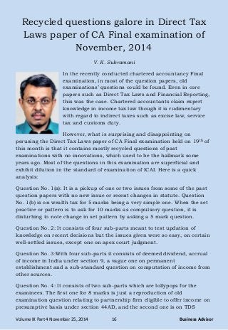 Volume IX Part 4 November 25, 2014 16 Business Advisor
Recycled questions galore in Direct Tax
Laws paper of CA Final examination of
November, 2014
V. K. Subramani
In the recently conducted chartered accountancy Final
examination, in most of the question papers, old
examinations‘ questions could be found. Even in core
papers such as Direct Tax Laws and Financial Reporting,
this was the case. Chartered accountants claim expert
knowledge in income tax law though it is rudimentary
with regard to indirect taxes such as excise law, service
tax and customs duty.
However, what is surprising and disappointing on
perusing the Direct Tax Laws paper of CA Final examination held on 19th of
this month is that it contains mostly recycled questions of past
examinations with no innovations, which used to be the hallmark some
years ago. Most of the questions in this examination are superficial and
exhibit dilution in the standard of examination of ICAI. Here is a quick
analysis:
Question No. 1(a): It is a pickup of one or two issues from some of the past
question papers with no new issue or recent changes in statute. Question
No. 1(b) is on wealth tax for 5 marks being a very simple one. When the set
practice or pattern is to ask for 10 marks as compulsory question, it is
disturbing to note change in set pattern by asking a 5 mark question.
Question No. 2: It consists of four sub-parts meant to test updation of
knowledge on recent decisions but the issues given were so easy, on certain
well-settled issues, except one on apex court judgment.
Question No. 3:With four sub-parts it consists of deemed dividend, accrual
of income in India under section 9, a vague one on permanent
establishment and a sub-standard question on computation of income from
other sources.
Question No. 4: It consists of two sub-parts which are lollypops for the
examinees. The first one for 8 marks is just a reproduction of old
examination question relating to partnership firm eligible to offer income on
presumptive basis under section 44AD, and the second one is on TDS
 