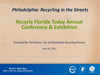 Philadelphia: Recycling in the Streets
Recycle Florida Today Annual
Conference & Exhibition
Presented By: Phil Bresee, City of Philadelphia Recycling Director
June 10, 2013
 