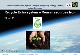 Project Model Self sustainable eco system and people : Recycle Brief presentation 2014 Rajuks
Self sustainable Eco system - People, Recycling, Energy , Health,
Jobs , Revenue
Recycle Echo system – Reuse resources from
nature
Www.kkrkstrust.wordpress.com
 
