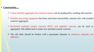  Construction. . . 
 Coarse and fine aggregates for concrete mixture can be produced by crushing old concrete. 
 Portable processing equipment has been used most successfully concrete mix with crushed 
concrete aggregates. 
 Reclaimed portland cement concrete (PCC) and asphaltic concrete can be used as 
aggregates with added sand to make new portland cement concrete. 
 The old slabs should be broken with a pneumatic hammer to minimize subgrade soil 
adhesion. 
 