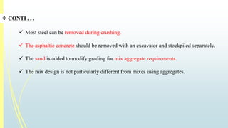 CONTI . . . 
 Most steel can be removed during crushing. 
 The asphaltic concrete should be removed with an excavator and stockpiled separately. 
 The sand is added to modify grading for mix aggregate requirements. 
 The mix design is not particularly different from mixes using aggregates. 
 