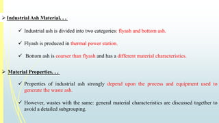  Industrial Ash Material. . . 
 Industrial ash is divided into two categories: flyash and bottom ash. 
 Flyash is produced in thermal power station. 
 Bottom ash is coarser than flyash and has a different material characteristics. 
 Material Properties. . . 
 Properties of industrial ash strongly depend upon the process and equipment used to 
generate the waste ash. 
 However, wastes with the same: general material characteristics are discussed together to 
avoid a detailed subgrouping. 
 