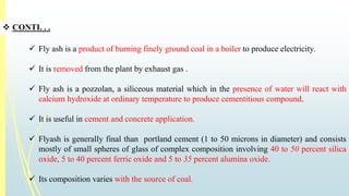  CONTI. . . 
 Fly ash is a product of burning finely ground coal in a boiler to produce electricity. 
 It is removed from the plant by exhaust gas . 
 Fly ash is a pozzolan, a siliceous material which in the presence of water will react with 
calcium hydroxide at ordinary temperature to produce cementitious compound. 
 It is useful in cement and concrete application. 
 Flyash is generally final than portland cement (1 to 50 microns in diameter) and consists 
mostly of small spheres of glass of complex composition involving 40 to 50 percent silica 
oxide, 5 to 40 percent ferric oxide and 5 to 35 percent alumina oxide. 
 Its composition varies with the source of coal. 
 