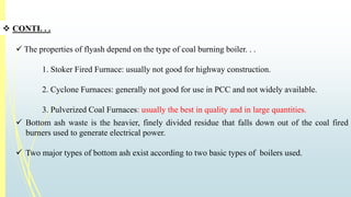  CONTI. . . 
 The properties of flyash depend on the type of coal burning boiler. . . 
1. Stoker Fired Furnace: usually not good for highway construction. 
2. Cyclone Furnaces: generally not good for use in PCC and not widely available. 
3. Pulverized Coal Furnaces: usually the best in quality and in large quantities. 
 Bottom ash waste is the heavier, finely divided residue that falls down out of the coal fired 
burners used to generate electrical power. 
 Two major types of bottom ash exist according to two basic types of boilers used. 
 