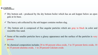  CONTI. . . 
 Dry bottom ash - produced by the dry bottom boiler which has an ash hopper below an open 
gate at its base. 
 The heavy ash collected by the ash hopper contains molten slag. 
 Dry bottom ash is composed of fine angular particles which are gray to black in color and 
resemble fine sand. 
 Some of the smaller particles have a glassy appearance and the surface of the particles is very 
porous. 
 Its chemical composition includes 20 to 60 percent silica oxide, 5 to 35 percent ferric oxide, 10 
to 35 percent alumina oxide, 1 to 20 percent Calcium oxide. 
 
