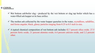  CONTI. . . 
 Wet bottom ash/boiler slag - produced by the wet bottom or slag tap boiler which has a 
water-filled ash hopper at its base orifice. 
 The rnolten ash collected by the water hopper quenches in the water, crystallizes, solidifies, 
and forms angular, black, glassy particles ranging from 0.25 to 0.5 inch in size. 
 A typical chemical composition of wet bottom ash includes 42.7 percent silica oxide, 27.5 
percent ferric oxide, 21 percent alumina oxide, 6.4 percent calcium oxide, and 2.2 percent 
other. 
 