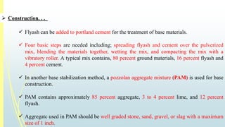  Construction. . . 
 Flyash can be added to portland cement for the treatment of base materials. 
 Four basic steps are needed including; spreading flyash and cement over the pulverized 
mix, blending the materials together, wetting the mix, and compacting the mix with a 
vibratory roller. A typical mix contains, 80 percent ground materials, 16 percent flyash and 
4 percent cement. 
 In another base stabilization method, a pozzolan aggregate mixture (PAM) is used for base 
construction. 
 PAM contains approximately 85 percent aggregate, 3 to 4 percent lime, and 12 percent 
flyash. 
 Aggregatc used in PAM should be well graded stone, sand, gravel, or slag with a maximum 
size of 1 inch. 
 