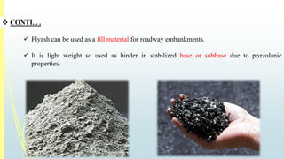  CONTI. . . 
 Flyash can be used as a fill material for roadway embankments. 
 It is light weight so used as binder in stabilized base or subbase due to pozzolanic 
properties. 
 