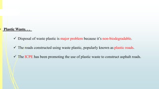  PlasticWaste. . . 
 Disposal of waste plastic is major problem because it’s non-biodegradable. 
 The roads constructed using waste plastic, popularly known as plastic roads. 
 The ICPE has been promoting the use of plastic waste to construct asphalt roads. 
 