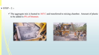  STEP – 2 :- 
 The aggregate mix is heated to 165 C and transferred to mixing chamber. Amount of plastic 
to be added is 8% of bitumen. 
 