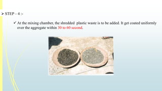  STEP – 4 :- 
 At the mixing chamber, the shredded plastic waste is to be added. It get coated uniformly 
over the aggregate within 30 to 60 second. 
 