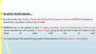  PLASTICWASTE ROAD. . . 
 In a first in the state Madhya Pradesh Rural Road Development Authority (MPRRDA) has put to 
constructive use plastic waste to lay 22 roads. 
 MPRRDA has so far utilized at least 17 tonnes of plastic waste for construction of these roads 
which cumulatively will measure 35 km in length, going by the fact that it takes 0.5 tonne of such 
waste to make each km of road. 
 As a pilot project first started laying roads in three districts of Bhopal, Indore, and Jabalpur. 
 