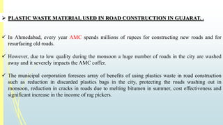  PLASTICWASTE MATERIAL USED IN ROAD CONSTRUCTION IN GUJARAT. . 
 In Ahmedabad, every year AMC spends millions of rupees for constructing new roads and for 
resurfacing old roads. 
 However, due to low quality during the monsoon a huge number of roads in the city are washed 
away and it severely impacts theAMC coffer. 
 The municipal corporation foresees array of benefits of using plastics waste in road construction 
such as reduction in discarded plastics bags in the city, protecting the roads washing out in 
monsoon, reduction in cracks in roads due to melting bitumen in summer, cost effectiveness and 
significant increase in the income of rag pickers. 
 