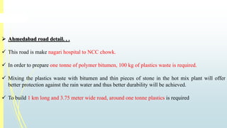  Ahmedabad road detail. . . 
 This road is make nagari hospital to NCC chowk. 
 In order to prepare one tonne of polymer bitumen, 100 kg of plastics waste is required. 
 Mixing the plastics waste with bitumen and thin pieces of stone in the hot mix plant will offer 
better protection against the rain water and thus better durability will be achieved. 
 To build 1 km long and 3.75 meter wide road, around one tonne plastics is required 
 