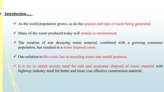  Introduction. . . 
 As the world population grows, so do the amount and type of waste being generated. 
 Many of the waste produced today will remain in environment. 
 The creation of non decaying waste material, combined with a growing consumer 
population, has resulted in a waste disposal crisis. 
 One solution to this crisis lies in recycling waste into useful products. 
 It is try to match society need for safe and economic disposal of waste material with 
highway industry need for better and more cost effective construction material. 
 