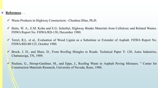  References. . . 
 Waste Products in Highway Constuctioin - Chunhua IHan, Ph.D. 
 Butte, W. A., E.M. Kohn and E.G. Scheibel, Highway Binder Materials from Cellulosic and Related Wastes. 
FHWA Report No. FHWA/RD-130, December 1980. 
 Terrel, R.L. et al., Evaluation of Wood Lignin as a Substitute or Extender of Asphalt. FHWA Report No. 
FHWA/RD-80/125, October 1980. 
 Brock, J. D., and Shaw, D., From Roofing Shingles to Roads. Technical Paper T- 120, Astec Industries, 
Chattanooga, TN, 1989. 
 Paulsen, G., Stroup-Gardiner, M., and Epps, J., Roofing Waste in Asphalt Paving Mixtures. ” Center for 
Construction Materials Research, University of Nevada, Reno, 1988. 
 