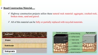  Road Construction Material. . . 
 Highway construction projects utilize these natural rock material: aggregate, crushed rock, 
broken stone, sand and gravel. 
 All of this material can be fully or partially replaced with recycled materials. 
 