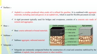  Surface :- 
 Asphalt is a residue produced when crude oil is refined for gasoline. It is combined with aggregate 
materials, including sand and gravel, in an asphalt mix, which is used for flexible pavement on road. 
 A rigid pavement typically used for bridges and overpasses, consists of a concrete mix made of 
cement and aggregates. 
 Base :- 
 Base course unbound or bound materials. 
 Subbase :- 
 Sabbase aggregate, unbound material. 
 Subgrade :- 
 Subgrade are commonly compacted before the construction of a road and sometime stabilized by the 
addition of asphalt, lime, portland cement or other modifier. 
 