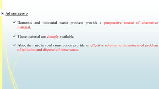  Advantages :- 
 Domestic and industrial waste products provide a prospective source of alternative 
material. 
 These material are cheaply available. 
 Also, their use in road construction provide an effective solution to the associated problem 
of pollution and disposal of these waste. 
 
