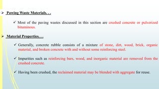  PawingWaste Materials. . . 
 Most of the paving wastes discussed in this section are crushed concrete or pulverized 
bituminous. 
 Material Properties. . . 
 Generally, concrete rubble consists of a mixture of stone, dirt, wood, brick, organic 
material, and broken concrete with and without some reinforcing steel. 
 Impurities such as reinforcing bars, wood, and inorganic material are removed from the 
crushed concrete. 
 Having been crushed, the reclaimed material may be blended with aggregate for reuse. 
 
