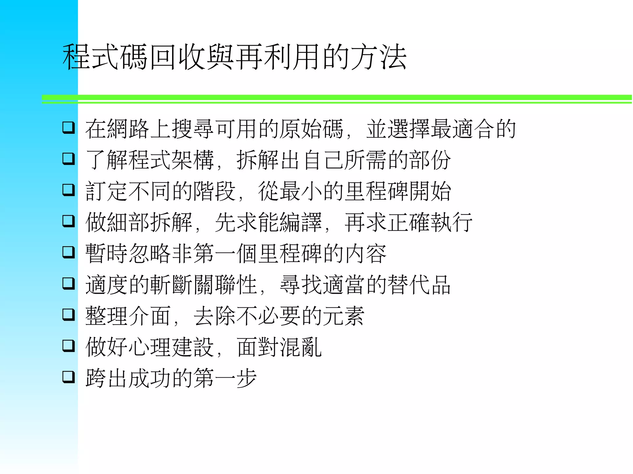 程式碼回收與再利用的方法  在網路上搜尋可用的原始碼，並選擇最適合的  了解程式架構，拆解出自己所需的部份  訂定不同的階段，從最小的里程碑開始  做細部拆解，先求能編譯，再求正確執行  暫時忽略非第一個里程碑的內容  適度的斬斷關聯性，尋找適當的替代品  整理介面，去除不必要的元素  做好心理建設，面對混亂  跨出成功的第一步 