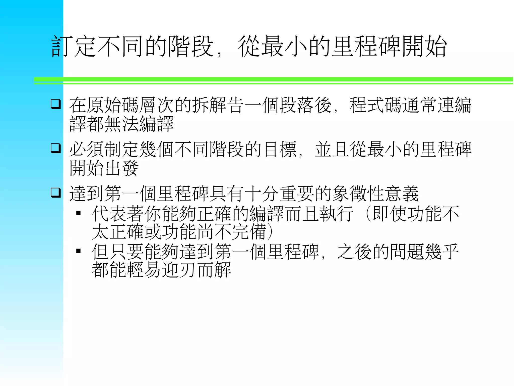 訂定不同的階段，從最小的里程碑開始  在原始碼層次的拆解告一個段落後，程式碼通常連編 譯都無法編譯  必須制定幾個不同階段的目標，並且從最小的里程碑 開始出發  達到第一個里程碑具有十分重要的象徵性意義  代表著你能夠正確的編譯而且執行（即使功能不 太正確或功能尚不完備）  但只要能夠達到第一個里程碑，之後的問題幾乎 都能輕易迎刃而解 