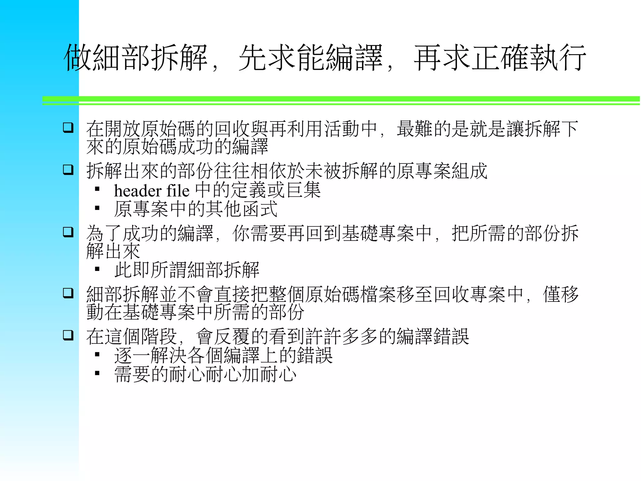 做細部拆解，先求能編譯，再求正確執行  在開放原始碼的回收與再利用活動中，最難的是就是讓拆解下 來的原始碼成功的編譯  拆解出來的部份往往相依於未被拆解的原專案組成  header file 中的定義或巨集  原專案中的其他函式  為了成功的編譯，你需要再回到基礎專案中，把所需的部份拆 解出來  此即所謂細部拆解  細部拆解並不會直接把整個原始碼檔案移至回收專案中，僅移 動在基礎專案中所需的部份  在這個階段，會反覆的看到許許多多的編譯錯誤  逐一解決各個編譯上的錯誤  需要的耐心耐心加耐心 
