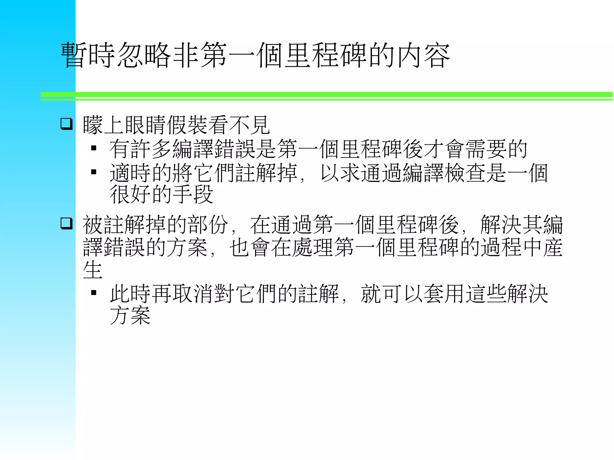 暫時忽略非第一個里程碑的內容  矇上眼睛假裝看不見  有許多編譯錯誤是第一個里程碑後才會需要的  適時的將它們註解掉，以求通過編譯檢查是一個 很好的手段  被註解掉的部份，在通過第一個里程碑後，解決其編 譯錯誤的方案，也會在處理第一個里程碑的過程中產 生  此時再取消對它們的註解，就可以套用這些解決 方案 