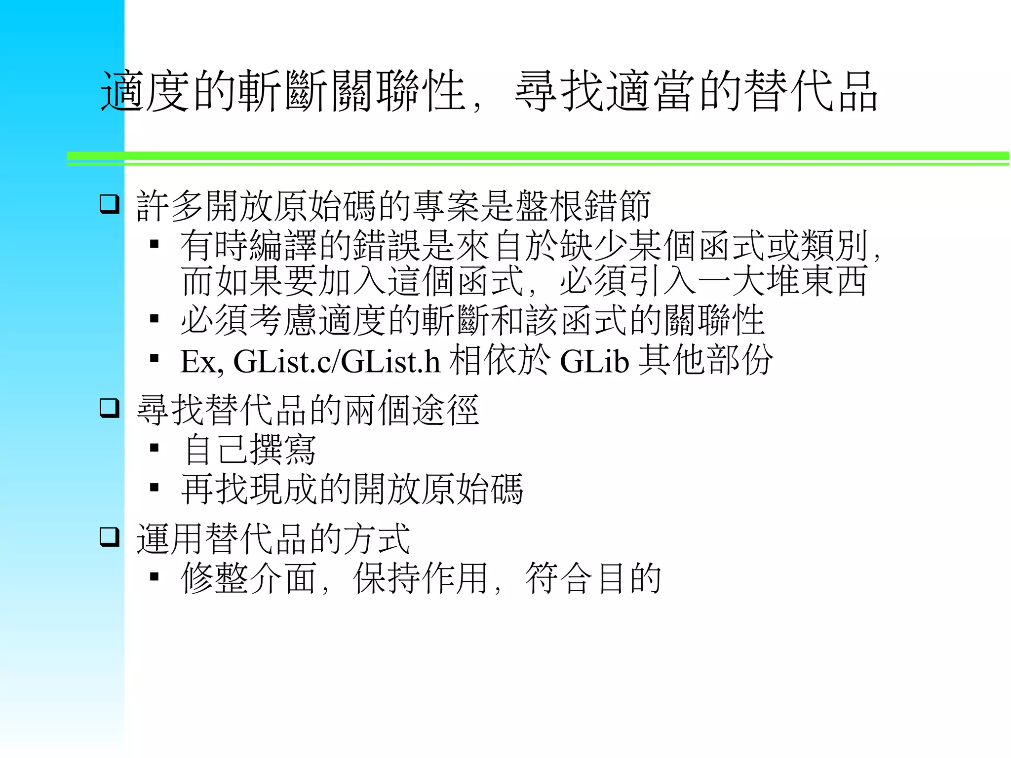 適度的斬斷關聯性，尋找適當的替代品  許多開放原始碼的專案是盤根錯節  有時編譯的錯誤是來自於缺少某個函式或類別， 而如果要加入這個函式，必須引入一大堆東西  必須考慮適度的斬斷和該函式的關聯性  Ex, GList.c/GList.h 相依於 GLib 其他部份  尋找替代品的兩個途徑  自己撰寫  再找現成的開放原始碼  運用替代品的方式  修整介面，保持作用，符合目的 