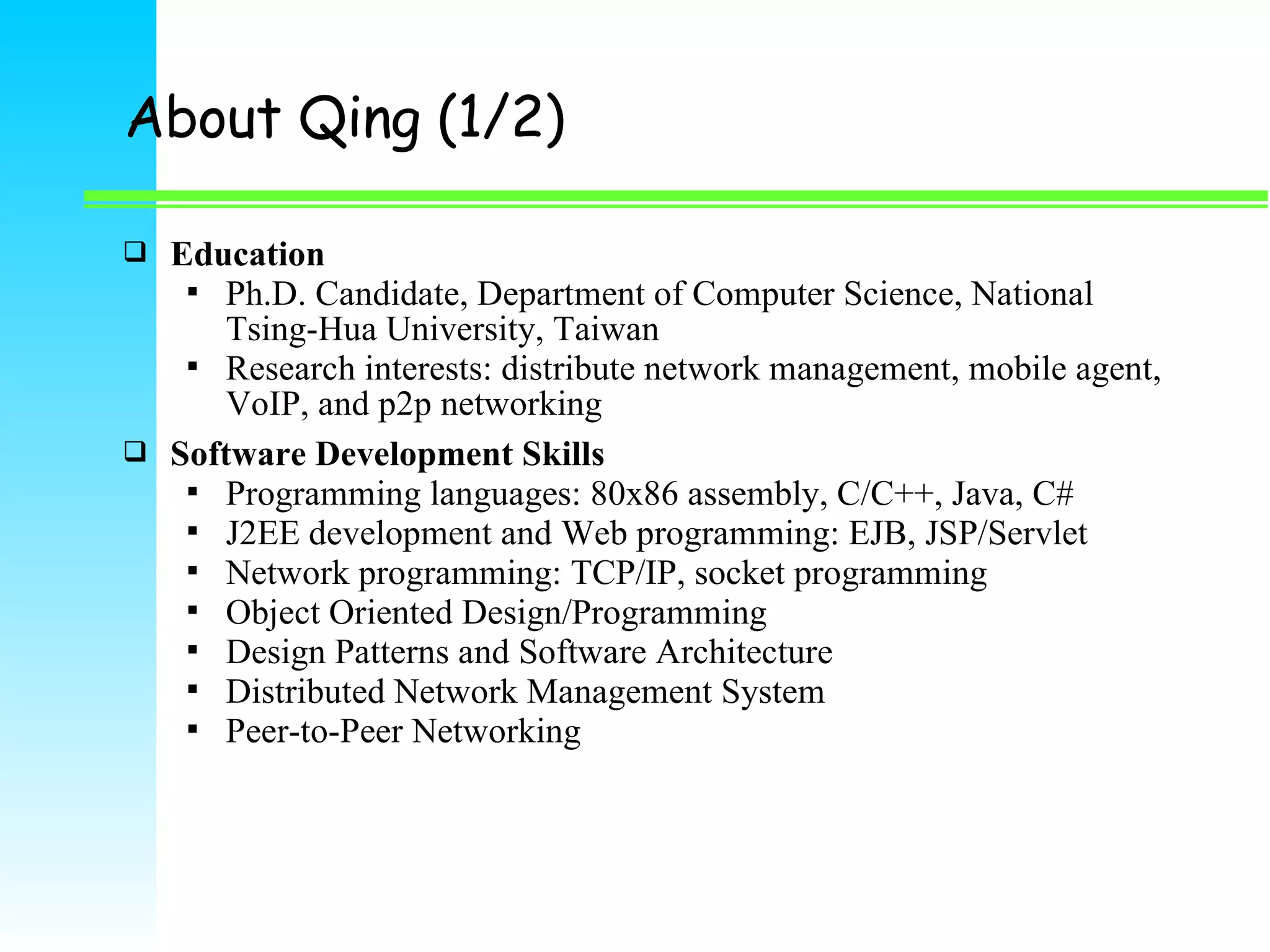 About Qing (1/2)  Education  Ph.D. Candidate, Department of Computer Science, National Tsing-Hua University, Taiwan  Research interests: distribute network management, mobile agent, VoIP, and p2p networking  Software Development Skills  Programming languages: 80x86 assembly, C/C++, Java, C#  J2EE development and Web programming: EJB, JSP/Servlet  Network programming: TCP/IP, socket programming  Object Oriented Design/Programming  Design Patterns and Software Architecture  Distributed Network Management System  Peer-to-Peer Networking 