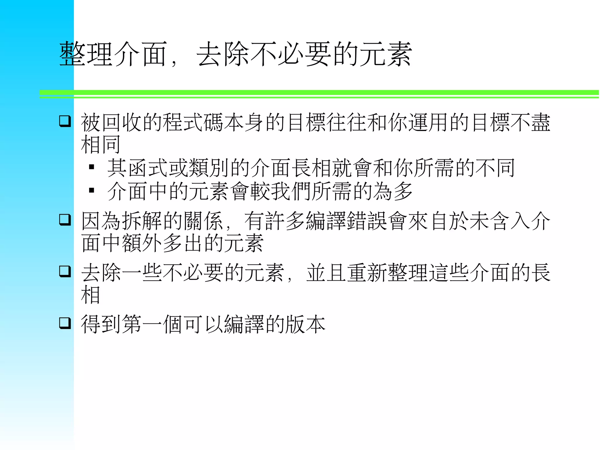 整理介面，去除不必要的元素  被回收的程式碼本身的目標往往和你運用的目標不盡 相同  其函式或類別的介面長相就會和你所需的不同  介面中的元素會較我們所需的為多  因為拆解的關係，有許多編譯錯誤會來自於未含入介 面中額外多出的元素  去除一些不必要的元素，並且重新整理這些介面的長 相  得到第一個可以編譯的版本 