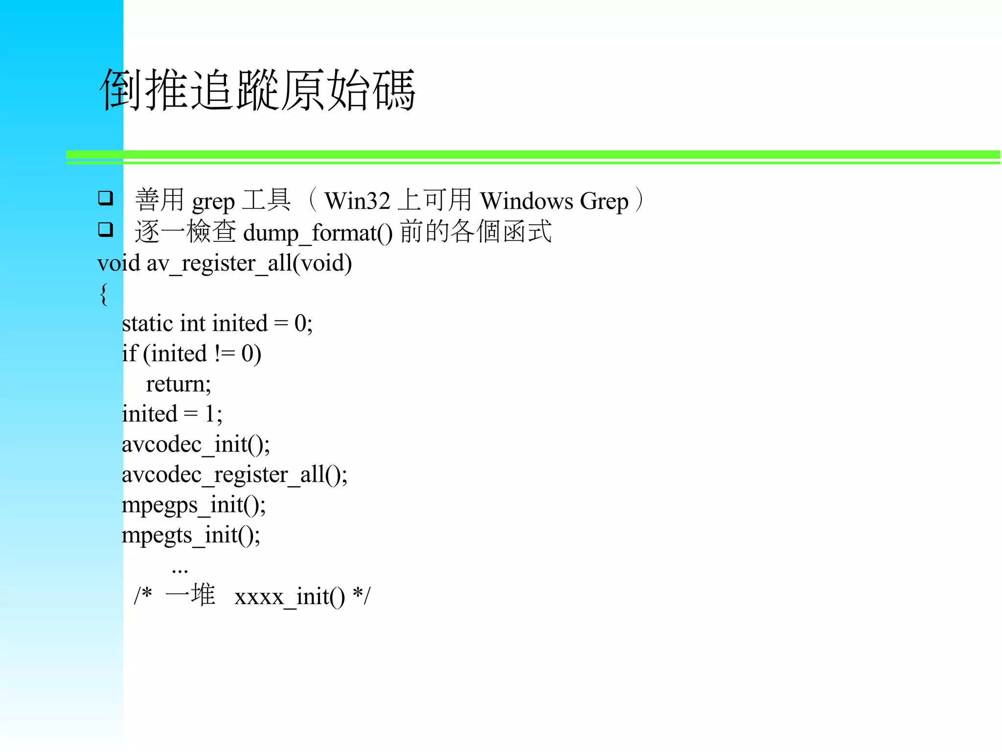 倒推追蹤原始碼  善用 grep 工具（ Win32 上可用 Windows Grep ）  逐一檢查 dump_format() 前的各個函式 void av_register_all(void) { static int inited = 0; if (inited != 0) return; inited = 1; avcodec_init(); avcodec_register_all(); mpegps_init(); mpegts_init(); ... /* 一堆 xxxx_init() */ 