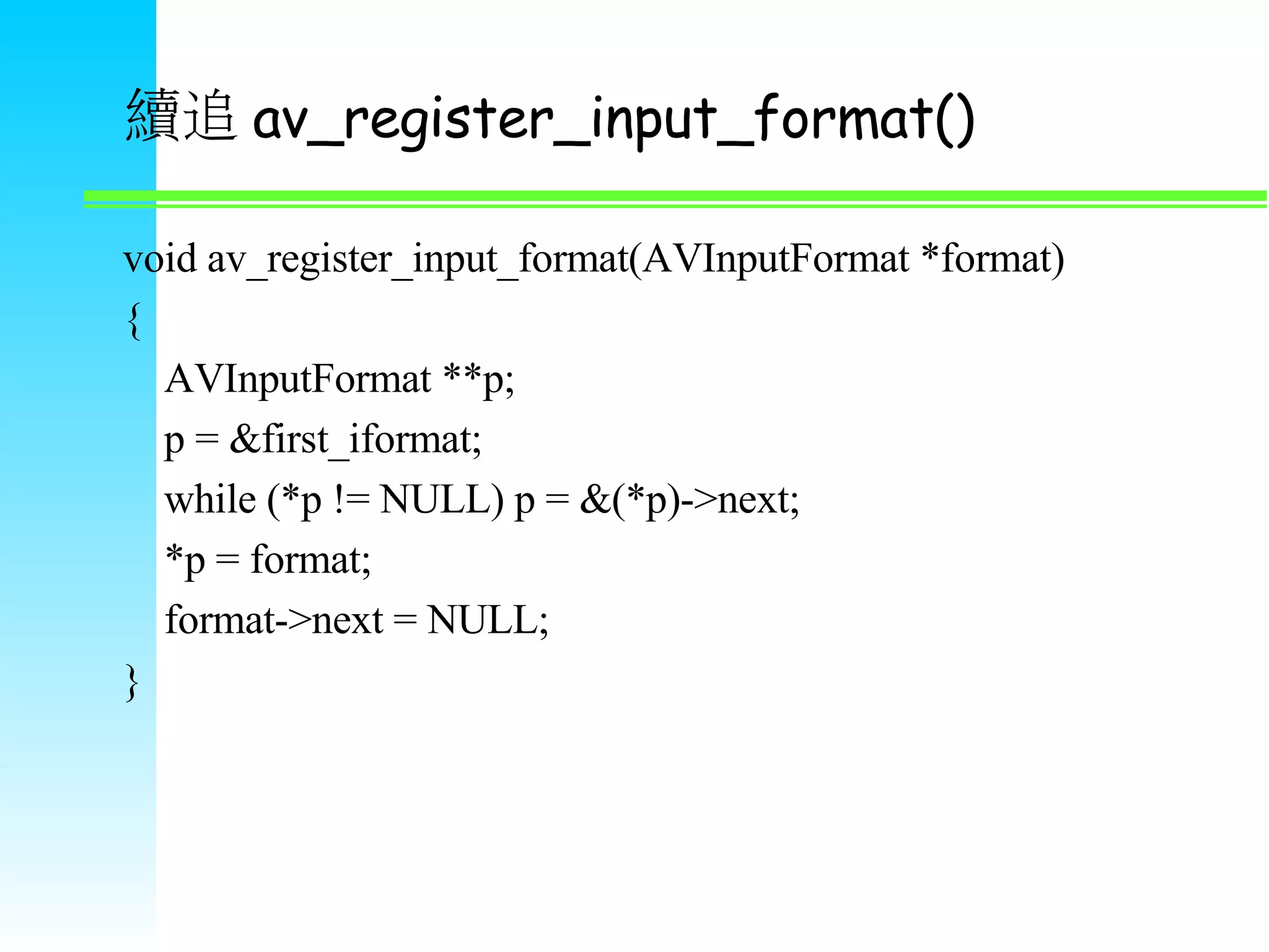 續追 av_register_input_format() void av_register_input_format(AVInputFormat *format) { AVInputFormat **p; p = &first_iformat; while (*p != NULL) p = &(*p)->next; *p = format; format->next = NULL; } 