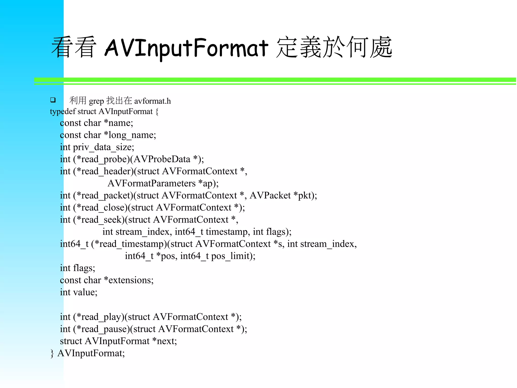 看看 AVInputFormat 定義於何處  利用 grep 找出在 avformat.h typedef struct AVInputFormat { const char *name; const char *long_name; int priv_data_size; int (*read_probe)(AVProbeData *); int (*read_header)(struct AVFormatContext *, AVFormatParameters *ap); int (*read_packet)(struct AVFormatContext *, AVPacket *pkt); int (*read_close)(struct AVFormatContext *); int (*read_seek)(struct AVFormatContext *, int stream_index, int64_t timestamp, int flags); int64_t (*read_timestamp)(struct AVFormatContext *s, int stream_index, int64_t *pos, int64_t pos_limit); int flags; const char *extensions; int value;   int (*read_play)(struct AVFormatContext *); int (*read_pause)(struct AVFormatContext *); struct AVInputFormat *next; } AVInputFormat; 