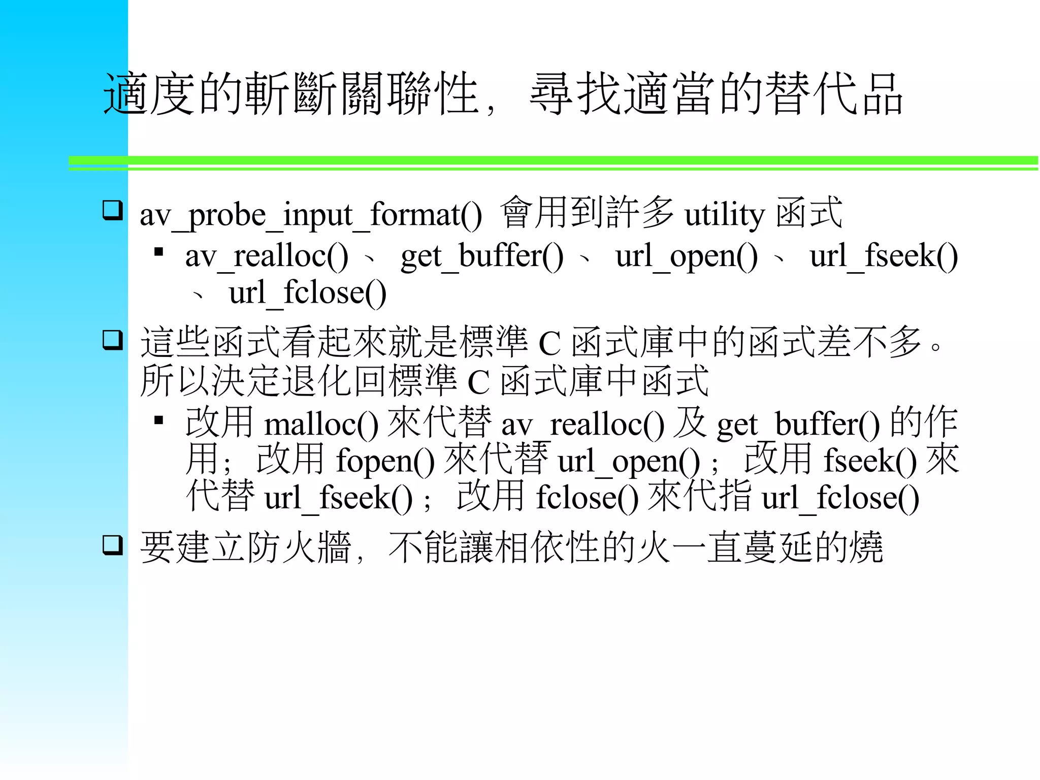 適度的斬斷關聯性，尋找適當的替代品  av_probe_input_format() 會用到許多 utility 函式  av_realloc() 、 get_buffer() 、 url_open() 、 url_fseek() 、 url_fclose()  這些函式看起來就是標準 C 函式庫中的函式差不多。 所以決定退化回標準 C 函式庫中函式  改用 malloc() 來代替 av_realloc() 及 get_buffer() 的作 用；改用 fopen() 來代替 url_open() ；改用 fseek() 來 代替 url_fseek() ；改用 fclose() 來代指 url_fclose()  要建立防火牆，不能讓相依性的火一直蔓延的燒 