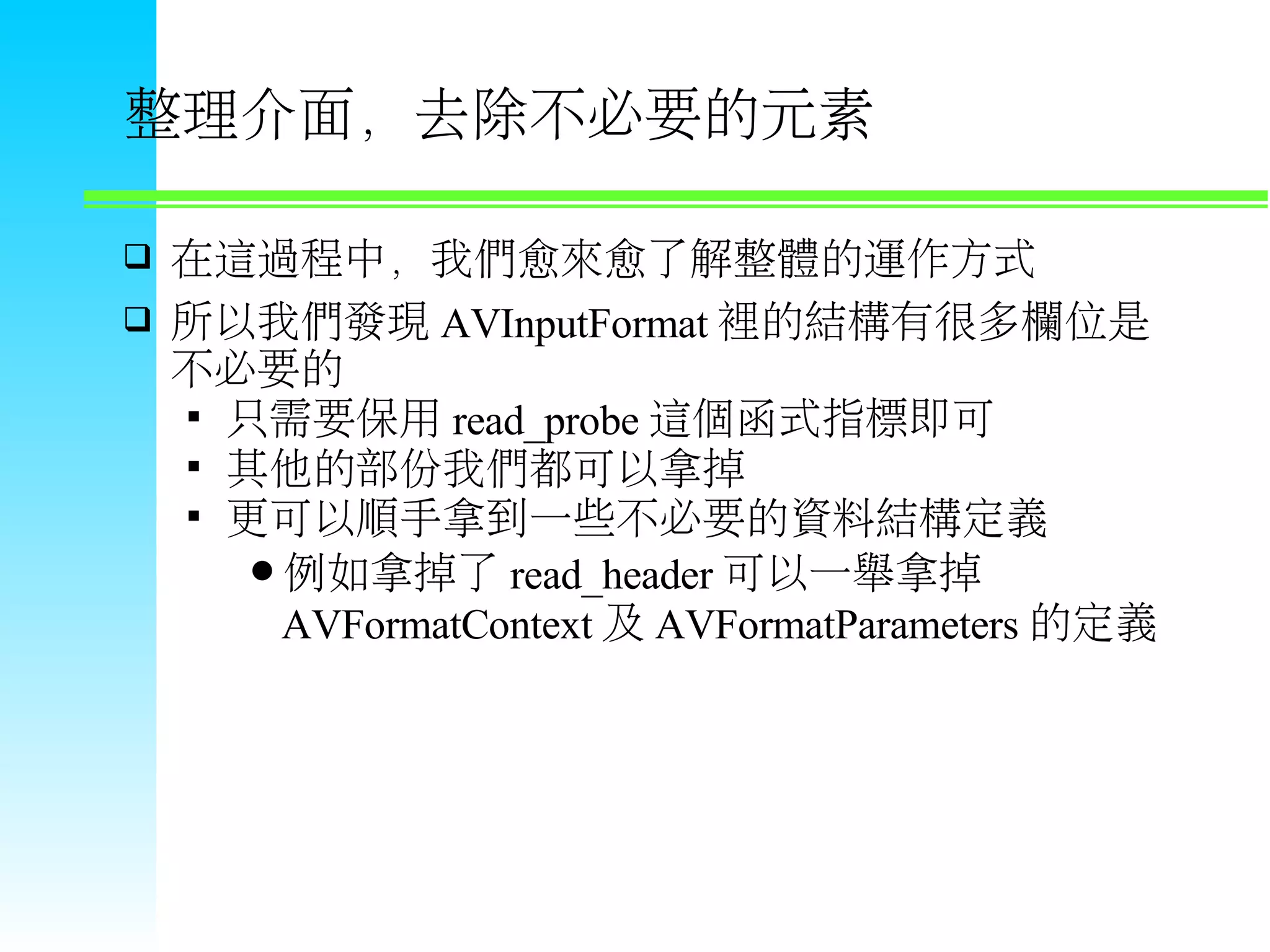 整理介面，去除不必要的元素  在這過程中，我們愈來愈了解整體的運作方式  所以我們發現 AVInputFormat 裡的結構有很多欄位是 不必要的  只需要保用 read_probe 這個函式指標即可  其他的部份我們都可以拿掉  更可以順手拿到一些不必要的資料結構定義 例如拿掉了 read_header 可以一舉拿掉 AVFormatContext 及 AVFormatParameters 的定義 