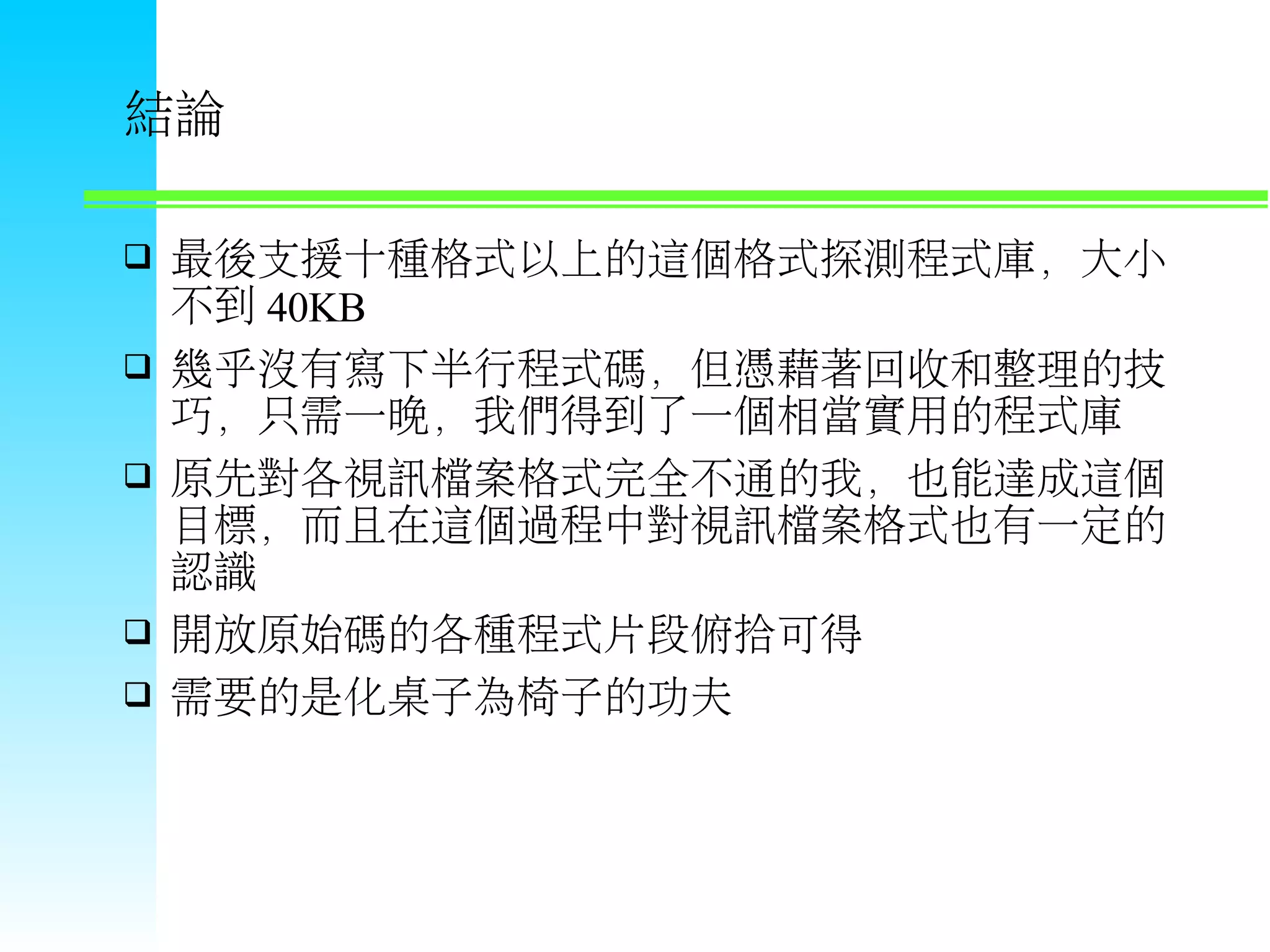 結論  最後支援十種格式以上的這個格式探測程式庫，大小 不到 40KB  幾乎沒有寫下半行程式碼，但憑藉著回收和整理的技 巧，只需一晚，我們得到了一個相當實用的程式庫  原先對各視訊檔案格式完全不通的我，也能達成這個 目標，而且在這個過程中對視訊檔案格式也有一定的 認識  開放原始碼的各種程式片段俯拾可得  需要的是化桌子為椅子的功夫 