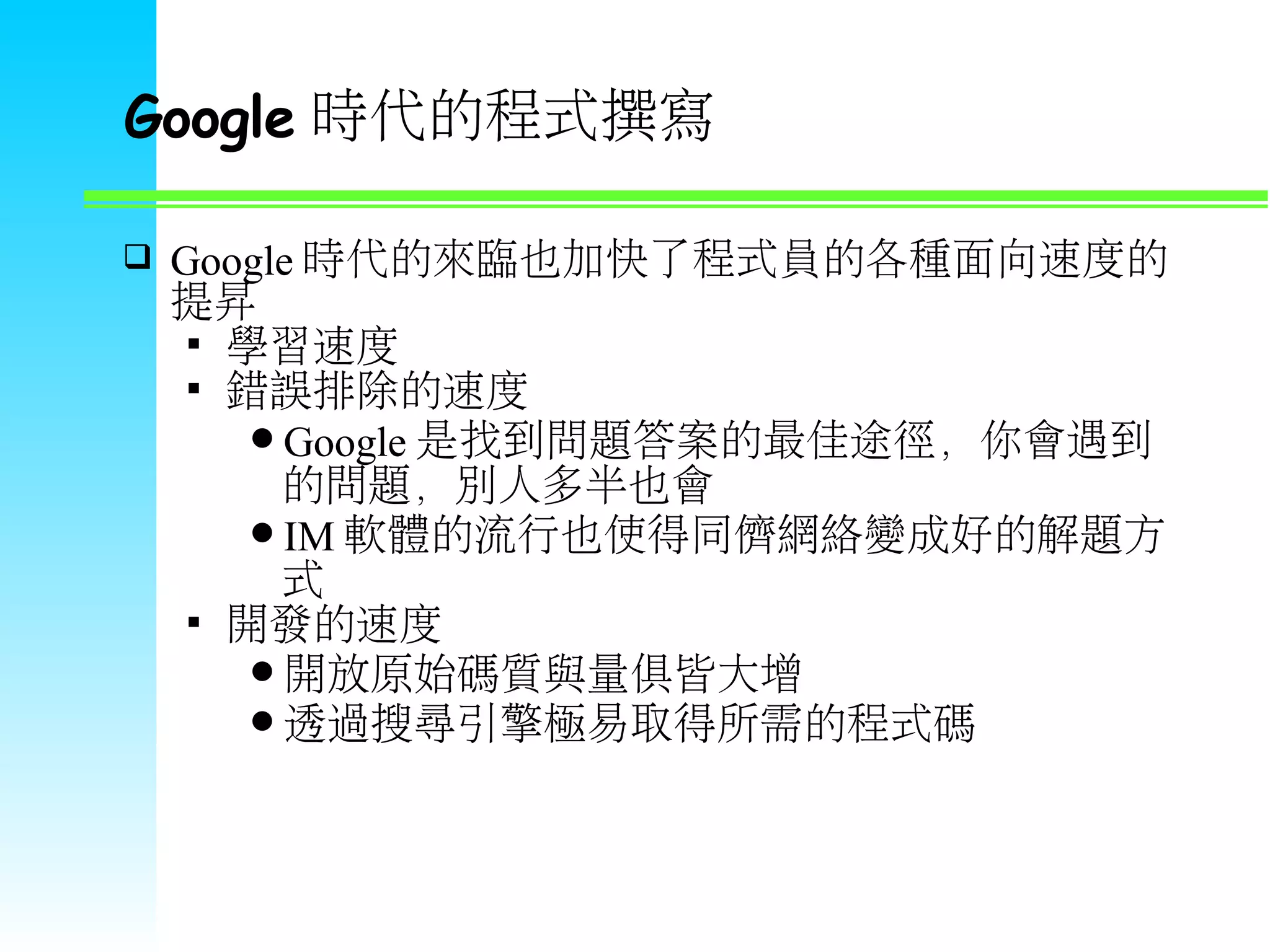 Google 時代的程式撰寫  Google 時代的來臨也加快了程式員的各種面向速度的 提昇  學習速度  錯誤排除的速度 Google 是找到問題答案的最佳途徑，你會遇到 的問題，別人多半也會 IM 軟體的流行也使得同儕網絡變成好的解題方 式  開發的速度 開放原始碼質與量俱皆大增 透過搜尋引擎極易取得所需的程式碼 