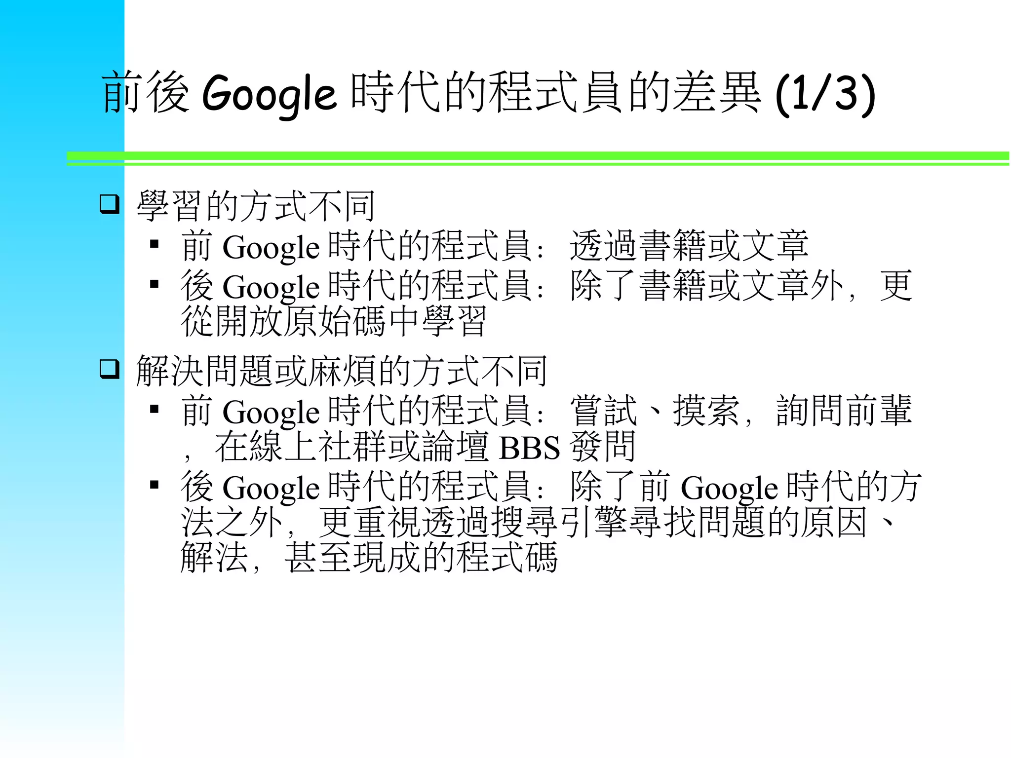 前後 Google 時代的程式員的差異 (1/3)  學習的方式不同  前 Google 時代的程式員：透過書籍或文章  後 Google 時代的程式員：除了書籍或文章外，更 從開放原始碼中學習  解決問題或麻煩的方式不同  前 Google 時代的程式員：嘗試、摸索，詢問前輩 ，在線上社群或論壇 BBS 發問  後 Google 時代的程式員：除了前 Google 時代的方 法之外，更重視透過搜尋引擎尋找問題的原因、 解法，甚至現成的程式碼 