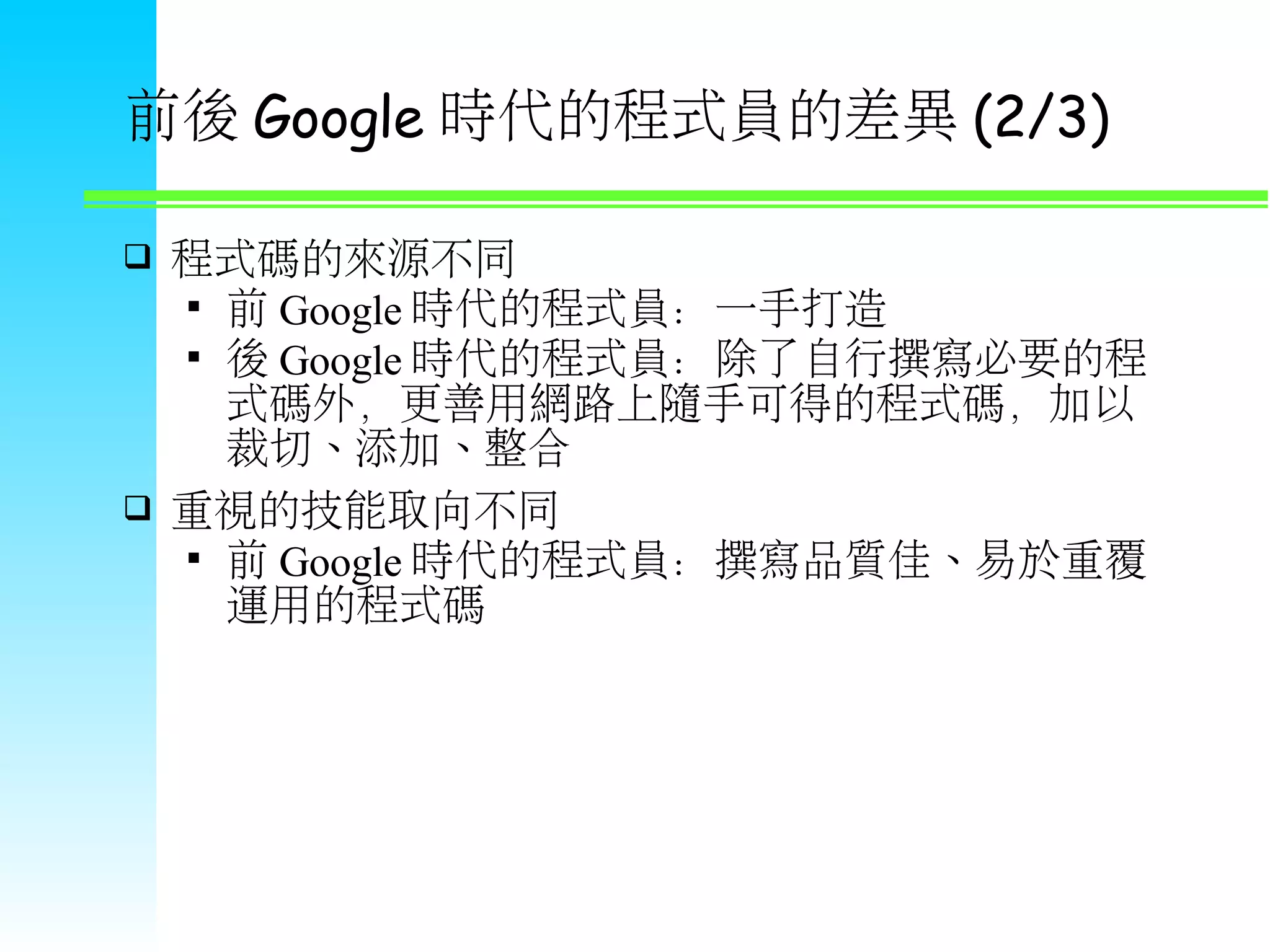 前後 Google 時代的程式員的差異 (2/3)  程式碼的來源不同  前 Google 時代的程式員：一手打造  後 Google 時代的程式員：除了自行撰寫必要的程 式碼外，更善用網路上隨手可得的程式碼，加以 裁切、添加、整合  重視的技能取向不同  前 Google 時代的程式員：撰寫品質佳、易於重覆 運用的程式碼 