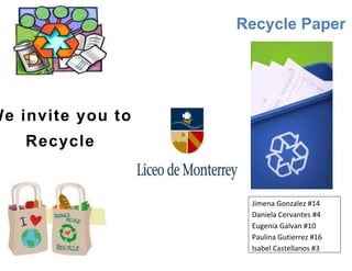 Recycle Paper




We invite you to
    Recycle


                    Jimena Gonzalez #14
                    Daniela Cervantes #4
                    Eugenia Galvan #10
                    Paulina Gutierrez #16
                    Isabel Castellanos #3
 