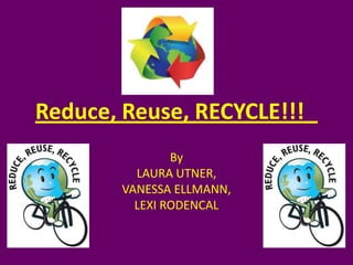 Reduce, Reuse, RECYCLE!!!	  By LAURA UTNER, VANESSA ELLMANN, LEXI RODENCAL 
